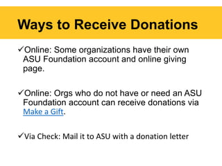 Ways to Receive Donations
Online: Some organizations have their own
ASU Foundation account and online giving
page.
Online: Orgs who do not have or need an ASU
Foundation account can receive donations via
Make a Gift.
Via Check: Mail it to ASU with a donation letter
 