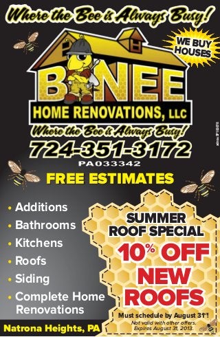 • Additions
• Bathrooms
• Kitchens
• Roofs
• Siding
• Complete Home
Renovations
10%
OFF10%
OFF10%
OFF
NEWNEWNEW
ROOFSROOFSROOFS
FREE ESTIMATESFREE ESTIMATES
Must schedule by August 31st
!
Not valid with other offers.
Expires August 31, 2013.
WE BUYWE BUYWE BUY
HOUSESHOUSESHOUSES
SUMMERSUMMERSUMMER
ROOF SPECIALROOF SPECIALROOF SPECIAL
adno=SP183078
Natrona Heights, PANatrona Heights, PA
 