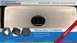 ©2018 by System Plus Consulting | Hamamatsu C12880MA Micro Spectrometer 1
22 Bd Benoni Goullin
44200 NANTES – FRANCE +33 2 40 18 09 16 info@systemplus.fr www.systemplus.fr
Hamamatsu C12880MA
Micro-Spectrometer
MEMS report by Sylvain HALLEREAU
July 2018 – version 1
REVERSE COSTING® – STRUCTURAL, PROCESS & COST REPORT
 