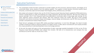 ©2018 by System Plus Consulting | Automotive Radar Overview 2018 3
Overview / Introduction
o Executive Summary
o Reverse Costing Methodology
o Glossary
Company Profile & Supply Chain
Market Analysis
Physical & Cost Comparison
Physical Analysis
Related Reports
About System Plus
Executive Summary
• This comparative review has been conducted to provide insights into the structures, technical choices, and designs of 15
automotive Radar sensor products from the leading suppliers. The suppliers include Veoneer (Formerly Autoliv), Bosch
Sensortec, Continental, Aptiv (Formerly Delphi Technologies), Denso, ZF/Autocruise, and Valeo.
• We analyze and compare 6 devices that use the 24 GHz frequency band, featuring chipset supplied by STMicroelectronics,
Infineon, Analog Devices or UMS and targeting sort ranges application like blind spot detection. We have also looked at 9
devices working in the 77 GHz frequency band more dedicated to multimode radar or long range radar sensing. On this
other segments several companies like Infineon, NXP even TowerJazz shares the market. We look at their package
dimensions and internal structures, Chipset technologies, antenna design and dimensions, and RF PCB cross-sections, to
provide a comprehensive review of Radar Sensors.
• Radar Sensors’ packaging and chipset differ widely according to application. In more than 390 pages, this report includes
multiple comparisons based on physical analyses of 15 Radar sensors. It offers device manufacturers and chipset providers
the unique possibility of understanding Radar sensor technology evolution.
• At the end, the report will open on the next generation of radar using large available bandwidth of 4 GHz on the 79 GHz
frequency band featuring RFCMOS radar chipset from Ainstein. We look at its characteristics and compare the new
architecture to former radar on 24 GHz and 77 GHz.
 