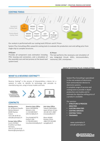 COSTING TOOLS
REVERSE COSTING® – STRUCTURE, PROCESS & COST REPORT
Process-Based
Costing Tools
Parametric
Costing Tools
WHAT IS A REVERSE COSTING®?
Reverse Costing® is the process of disassembling a device (or a
system) in order to identify its technology and calculate its
manufacturing cost, using in-house models and tools.
IC
Price+
MEMS
CoSim+
MEMS
Price+
Power
CoSim+
Power
Price+
LED
CoSim+
3D
Package
CoSim+
Display
Price+
PCB
Price+
SYSCost+
CONTACTS
Headquarters
22, bd Benoni Goullin
Nantes Biotech
44200 Nantes
France
+33 2 40 18 09 16
sales@systemplus.fr
Europe Sales Office
Lizzie LEVENEZ
Frankfurt am Main
Germany
+49 151 23 54 41 82
llevenez@systemplus.fr
America Sales Office
Steve LAFERRIERE
Western USA
+1 310-600-8267
laferriere@yole.fr
Troy BLANCHETTE
Eastern USA
+1 704-859-0453
troy.blanchette@yole.fr
Asia Sales Office
Takashi ONOZAWA
Japan & Rest of Asia
+81-80-4371-4887
onozawa@yole.fr
Mavis WANG
Greater China
+886 979 336 809
wang@yole.fr
ABOUTSYSTEMPLUS CONSULTING
System Plus Consulting is specialized
in the cost analysis of electronics
from semiconductor devices to
electronic systems.
A complete range of services and
costing tools to provide in-depth
production cost studies and to
estimate the objective selling price of
a product is available.
Our services:
• STRUCTURE & PROCESS
ANALYSES
• CUSTOM ANALYSES
• COSTING SERVICES
• COSTING TOOLS
• TRAININGS
www.systemplus.fr
sales@systemplus.fr
Our analysis is performed with our costing tools SYSCost+ and IC Price+.
System Plus Consulting offers powerful costing tools to evaluate the production cost and selling price from
single chip to complex structures.
IC Price+
The tool performs the necessary cost simulation of
any Integrated Circuit: ASICs, microcontrollers,
memories, DSP, smartpower…
SYSCost+
Provides all component costs estimation including
PCB, housing and connectors, and a simulation of
the assembly cost and test process at the board and
system level.
 
