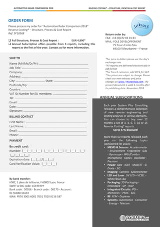 ORDER FORM
Please process my order for “Automotive Radar Comparison 2018”
Reverse Costing® – Structure, Process & Cost Report
Ref: SP18368
 Full Structure, Process & Cost Report : EUR 4,990*
 Annual Subscription offers possible from 3 reports, including this
report as the first of the year. Contact us for more information.
REVERSE COSTING® – STRUCTURE, PROCESS & COST REPORTAUTOMOTIVE RADAR COMPARISON 2018
Each year System Plus Consulting
releases a comprehensive collection
of new reverse engineering and
costing analyses in various domains.
You can choose to buy over 12
months a set of 3, 4, 5, 7, 10 or 15
Reverse Costing® reports.
Up to 47% discount!
More than 60 reports released each
year on the following topics
(considered for 2018):
• MEMS & Sensors: Accelerometer
– Environment - Fingerprint - Gas
- Gyroscope - IMU/Combo -
Microphone - Optics - Oscillator -
Pressure
• Power: GaN - IGBT - MOSFET - Si
Diode - SiC
• Imaging: Camera - Spectrometer
• LED and Laser: UV LED – VCSEL -
White/blue LED
• Packaging: 3D Packaging -
Embedded - SIP - WLP
• Integrated Circuits: IPD –
Memories – PMIC - SoC
• RF: FEM - Duplexer
• Systems: Automotive - Consumer
- Energy - Telecom
ANNUAL SUBSCRIPTIONS
Return order by:
FAX: +33 (0)472 83 01 83
MAIL: YOLE DEVELOPPEMENT
75 Cours Emile Zola
69100 Villeurbanne – France
*For price in dollars please use the day’s
exchange rate
*All reports are delivered electronically in
pdf format
*For French customer, add 20 % for VAT
*Our prices are subject to change. Please
check our new releases and price
changes on www.i-micronews.com. The
present document is valid 6 months after
its publishing date: November 2018
SHIP TO
Name (Mr/Ms/Dr/Pr): .............................................................
Job Title: …….............................................................................
Company: ….............................................................................
Address: …….............................................................................
City: ………………………………… State: ..........................................
Postcode/Zip: ..........................................................................
Country: ……............................................................................
VAT ID Number for EU members: ..........................................
Tel: ……………….........................................................................
Email: .....................................................................................
Date: ......................................................................................
Signature: ..............................................................................
BILLING CONTACT
First Name : ............................................................................
Last Name: …….......................................................................
Email: …..................................................................................
Phone: ……..............................................................................
PAYMENT
By credit card:
Number: |__|__|__|__| |__|__|__|__| |__|__|__|__|
|__|__|__|__|
Expiration date: |__|__|/|__|__|
Card Verification Value: |__|__|__|
By bank transfer:
HSBC, 1 place de la Bourse, F-69002 Lyon, France
SWIFT or BIC code: CCFRFRPP
Bank code : 30056 - Branch code : 00170 - Account :
0170200156587
IBAN: FR76 3005 6001 7001 7020 0156 587
 