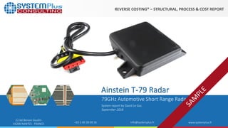 ©2018 by System Plus Consulting | Ainstein T-79 Radar
22 bd Benoni Goullin
44200 NANTES - FRANCE +33 2 40 18 09 16 info@systemplus.fr www.systemplus.fr
79GHz Automotive Short Range Radar
Ainstein T-79 Radar
System report by David Le Gac
September 2018
REVERSE COSTING® – STRUCTURAL, PROCESS & COST REPORT
 