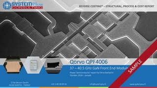 ©2018 by System Plus Consulting | Qorvo QPF4006 1
22 Bd Benoni Goullin
44200 NANTES - FRANCE +33 2 40 18 09 16 info@systemplus.fr www.systemplus.fr
Qorvo QPF4006
37 – 40.5 GHz GaN Front End Module
Power Semiconductor report by Elena Barbarini
October 2018 – sample
REVERSE COSTING® – STRUCTURAL, PROCESS & COST REPORT
 