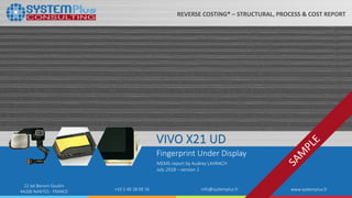 ©2018 by System Plus Consulting | VIVO X21UD Fingerprint Under Display 1
22 bd Benoni Goullin
44200 NANTES - FRANCE +33 2 40 18 09 16 info@systemplus.fr www.systemplus.fr
VIVO X21 UD
Fingerprint Under Display
MEMS report by Audrey LAHRACH
July 2018 – version 1
REVERSE COSTING® – STRUCTURAL, PROCESS & COST REPORT
 
