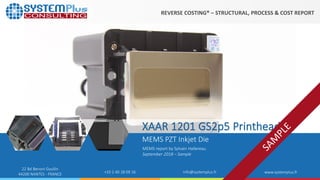 ©2018 by System Plus Consulting | Xaar 1201 Printhead 1
22 Bd Benoni Goullin
44200 NANTES - FRANCE +33 2 40 18 09 16 info@systemplus.fr www.systemplus.fr
XAAR 1201 GS2p5 Printhead
MEMS PZT Inkjet Die
MEMS report by Sylvain Hallereau
September 2018 – Sample
REVERSE COSTING® – STRUCTURAL, PROCESS & COST REPORT
 