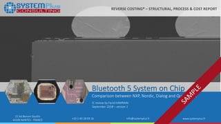 ©2018 by System Plus Consulting | Bluetooth 5 System on Chip 1
22 bd Benoni Goullin
44200 NANTES - FRANCE +33 2 40 18 09 16 info@systemplus.fr www.systemplus.fr
Bluetooth 5 System on Chip
Comparison between NXP, Nordic, Dialog and Qualcomm
IC review by Farid HAMRANI
September 2018 – version 1
REVERSE COSTING® – STRUCTURAL, PROCESS & COST REPORT
 