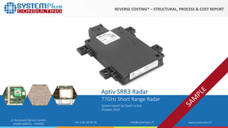 ©2018 by System Plus Consulting | Aptiv SRR3 Radar 1
22 Boulevard Benoni Goullin
44200 NANTES - FRANCE +33 2 40 18 09 16 info@systemplus.fr www.systemplus.fr
77GHz Short Range Radar
System report by David Le Gac
October 2018
Aptiv SRR3 Radar
REVERSE COSTING® – STRUCTURAL, PROCESS & COST REPORT
 