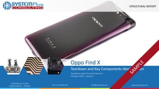 ©2018 by System Plus Consulting | Oppo Find X Teardown Smartphone 1
22 Bd Benoni Goullin
44200 NANTES - FRANCE +33 2 40 18 09 16 info@systemplus.fr www.systemplus.fr
Oppo Find X
Teardown and Key Components Identification
Teardown report by Farid Hamrani
October 2018 – version 1
STRUCTURAL REPORT
 