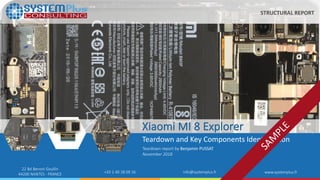 ©2018 by System Plus Consulting | Xiaomi MI 8 Explorer Teardown 1
22 Bd Benoni Goullin
44200 NANTES - FRANCE +33 2 40 18 09 16 info@systemplus.fr www.systemplus.fr
Xiaomi MI 8 Explorer
Teardown and Key Components Identification
Teardown report by Benjamin PUSSAT
November 2018
STRUCTURAL REPORT
 