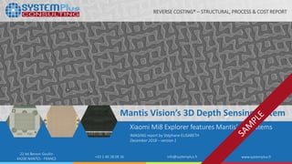 ©2018 by System Plus Consulting | Xiaomi Mi8 Explorer Edition 3D Depth Sensing 1
22 bd Benoni Goullin
44200 NANTES - FRANCE +33 2 40 18 09 16 info@systemplus.fr www.systemplus.fr
Mantis Vision’s 3D Depth Sensing System
Xiaomi Mi8 Explorer features Mantis’ 3D systems
IMAGING report by Stéphane ELISABETH
December 2018 – version 1
REVERSE COSTING® – STRUCTURAL, PROCESS & COST REPORT
 