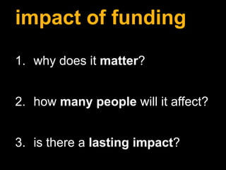 impact of funding
1. why does it matter?
2. how many people will it affect?
3. is there a lasting impact?
 