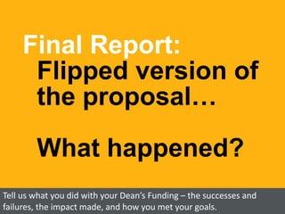 Final Report:
Flipped version of
the proposal…
What happened?
Tell us what you did with your Dean’s Funding – the successe...