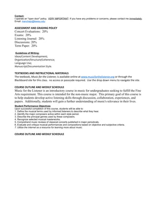 Contact:
I operate an "open door" policy. VERY IMPORTANT: If you have any problems or concerns, please contact me immediately.
Email: manchejo@lewisu.edu
ASSESSMENT AND GRADING POLICY
Concert Evaluations: 20%
Exams: 20%
Listening Journal: 20%
Discussions: 20%
Term Paper: 20%
Guidelines of Writing:
Ideas/Content Development;
Organization/Structure/Coherence;
Language Use;
Manuscript/Documentation Style.
TEXTBOOKS AND INSTRUCTIONAL MATERIALS
The textbook, Music for the Listener, is available online at www.musicforthelistener.org or through the
Blackboard site for this class. no access or passcode required. Use the drop down menu to navigate the site.
COURSE OUTLINE AND WEEKLY SCHEDULE
Music for the Listener is an introductory course in music for undergraduates seeking to fulfill the Fine
Arts requirement. This course is intended for the non-music major. This primary goal of this course is
to help students develop active listening skills through discussion, collaboration, experiences, and
papers. Additionally, students will gain a further understanding of music's relevance in their lives.
Student Performance Objectives
Upon successful completion of this course, students will be able to:
1. Define the musical terms used by informed listeners to describe what they hear.
2. Identify the major composers active within each style period.
3. Describe the principal genres used by these composers.
4. Recognize selected musical masterworks.
5. Comprehend music reviews of classical concerts published in major periodicals.
6. Evaluate and critique musical performances and compositions based on objective and subjective criteria.
7. Utilize the internet as a resource for learning more about music.
COURSE OUTLINE AND WEEKLY SCHEDULE
 