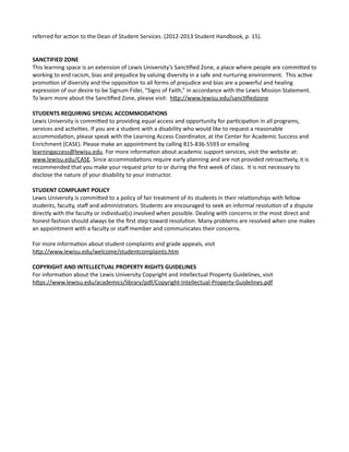 referred for action to the Dean of Student Services. (2012-2013 Student Handbook, p. 15).
SANCTIFIED ZONE
This learning space is an extension of Lewis University’s Sanctified Zone, a place where people are commited to
working to end racism, bias and prejudice by valuing diversity in a safe and nurturing environment. This active
promotion of diversity and the opposition to all forms of prejudice and bias are a powerful and healing
expression of our desire to be Signum Fidei, “Signs of Faith,” in accordance with the Lewis Mission Statement.
To learn more about the Sanctified Zone, please visit: htp://www.lewisu.edu/sanctifiedzone
STUDENTS REQUIRING SPECIAL ACCOMMODATIONS
Lewis University is commited to providing equal access and opportunity for participation in all programs,
services and activities. If you are a student with a disability who would like to request a reasonable
accommodation, please speak with the Learning Access Coordinator, at the Center for Academic Success and
Enrichment (CASE). Please make an appointment by calling 815-836-5593 or emailing
learningaccess@lewisu.edu. For more information about academic support services, visit the website at:
www.lewisu.edu/CASE. Since accommodations require early planning and are not provided retroactively, it is
recommended that you make your request prior to or during the first week of class. It is not necessary to
disclose the nature of your disability to your instructor.
STUDENT COMPLAINT POLICY
Lewis University is commited to a policy of fair treatment of its students in their relationships with fellow
students, faculty, staff and administrators. Students are encouraged to seek an informal resolution of a dispute
directly with the faculty or individual(s) involved when possible. Dealing with concerns in the most direct and
honest fashion should always be the first step toward resolution. Many problems are resolved when one makes
an appointment with a faculty or staff member and communicates their concerns.
For more information about student complaints and grade appeals, visit
htp://www.lewisu.edu/welcome/studentcomplaints.htm
COPYRIGHT AND INTELLECTUAL PROPERTY RIGHTS GUIDELINES
For information about the Lewis University Copyright and Intellectual Property Guidelines, visit
htps://www.lewisu.edu/academics/library/pdf/Copyright-Intellectual-Property-Guidelines.pdf
 