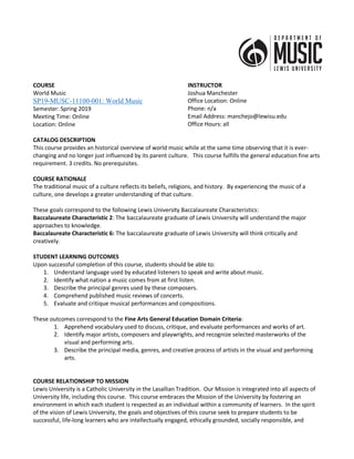 COURSE
World Music
SP19-MUSC-11100-001: World Music
Semester: Spring 2019
Meeting Time: Online
Location: Online
INSTRUCTOR
Joshua Manchester
Office Location: Online
Phone: n/a
Email Address: manchejo@lewisu.edu
Office Hours: all
CATALOG DESCRIPTION
This course provides an historical overview of world music while at the same time observing that it is ever-
changing and no longer just influenced by its parent culture. This course fulfills the general education fine arts
requirement. 3 credits. No prerequisites.
COURSE RATIONALE
The traditional music of a culture reflects its beliefs, religions, and history. By experiencing the music of a
culture, one develops a greater understanding of that culture.
These goals correspond to the following Lewis University Baccalaureate Characteristics:
Baccalaureate Characteristic 2: The baccalaureate graduate of Lewis University will understand the major
approaches to knowledge.
Baccalaureate Characteristic 6: The baccalaureate graduate of Lewis University will think critically and
creatively.
STUDENT LEARNING OUTCOMES
Upon successful completion of this course, students should be able to:
1. Understand language used by educated listeners to speak and write about music.
2. Identify what nation a music comes from at first listen.
3. Describe the principal genres used by these composers.
4. Comprehend published music reviews of concerts.
5. Evaluate and critique musical performances and compositions.
These outcomes correspond to the Fine Arts General Education Domain Criteria:
1. Apprehend vocabulary used to discuss, critique, and evaluate performances and works of art.
2. Identify major artists, composers and playwrights, and recognize selected masterworks of the
visual and performing arts.
3. Describe the principal media, genres, and creative process of artists in the visual and performing
arts.
COURSE RELATIONSHIP TO MISSION
Lewis University is a Catholic University in the Lasallian Tradition. Our Mission is integrated into all aspects of
University life, including this course. This course embraces the Mission of the University by fostering an
environment in which each student is respected as an individual within a community of learners. In the spirit
of the vision of Lewis University, the goals and objectives of this course seek to prepare students to be
successful, life-long learners who are intellectually engaged, ethically grounded, socially responsible, and
 