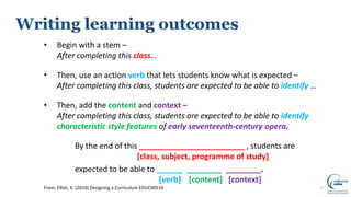 17From: Elliot, K. (2019) Designing a Curriculum EDUC90516
Writing learning outcomes
• Begin with a stem –
After completing this class…
• Then, use an action verb that lets students know what is expected –
After completing this class, students are expected to be able to identify …
• Then, add the content and context –
After completing this class, students are expected to be able to identify
characteristic style features of early seventeenth-century opera.
By the end of this ________________________ , students are
[class, subject, programme of study]
expected to be able to ______ ________ ________.
[verb] [content] [context]
 