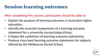Session learning outcomes
After completing this session, participants should be able to:
• Explain the purpose of learning outcomes in Australian higher
education;
• Identify the essential components of a learning outcome
statement for a university course/subject/class;
• Critique the usefulness of learning outcome statements;
• Produce class-level learning outcome statements for subjects
offered by the Melbourne Dental School.
2
 