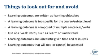 Things to look out for and avoid
• Learning outcomes are written as learning objectives
• A learning outcome is too specific for the course/subject level
• A learning outcome is composed of multiple sentences/verbs
• Use of a ‘weak’ verbs, such as ‘learn’ or ‘understand’
• Learning outcomes are unrealistic given time and resources
• Learning outcomes that will not (or cannot) be assessed
22From: Popenici, S. & Millar, M. (2015) Writing Learning Outcomes
 