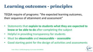 Learning outcomes - principles
TEQSA require of programs: “the expected learning outcomes,
their sequence of attainment and assessment”
• Statements that explain to students what they are expected to
know or be able to do after completing the subject
• Helpful in providing transparency for students
• Must be observable and measurable – assessable
• Good starting point for the design of activities and assessments
4From: Elliot, K. (2019) Designing a Curriculum EDUC90516
 