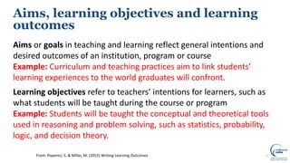 Aims, learning objectives and learning
outcomes
Aims or goals in teaching and learning reflect general intentions and
desired outcomes of an institution, program or course
Example: Curriculum and teaching practices aim to link students’
learning experiences to the world graduates will confront.
Learning objectives refer to teachers’ intentions for learners, such as
what students will be taught during the course or program
Example: Students will be taught the conceptual and theoretical tools
used in reasoning and problem solving, such as statistics, probability,
logic, and decision theory.
5From: Popenici, S. & Millar, M. (2015) Writing Learning Outcomes
 