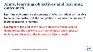 Learning outcomes are statements of what a student will be able
to do or demonstrate at the completion of a certain sequence of
learning (course, program).
Example: At the end of the course students will be able to
demonstrate the ability to use mathematical and statistical
techniques relevant to the business subjects taught.
6
Aims, learning objectives and learning
outcomes
From: Popenici, S. & Millar, M. (2015) Writing Learning Outcomes
 