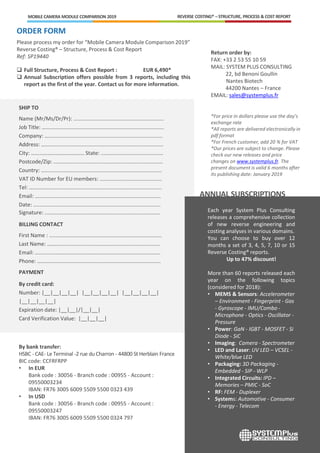 ORDER FORM
Please process my order for “Mobile Camera Module Comparison 2019”
Reverse Costing® – Structure, Process & Cost Report
Ref: SP19440
 Full Structure, Process & Cost Report : EUR 6,490*
 Annual Subscription offers possible from 3 reports, including this
report as the first of the year. Contact us for more information.
SHIP TO
Name (Mr/Ms/Dr/Pr): .............................................................
Job Title: …….............................................................................
Company: ….............................................................................
Address: …….............................................................................
City: ………………………………… State: ..........................................
Postcode/Zip: ..........................................................................
Country: ……............................................................................
VAT ID Number for EU members: ..........................................
Tel: ……………….........................................................................
Email: .....................................................................................
Date: ......................................................................................
Signature: ..............................................................................
BILLING CONTACT
First Name : ............................................................................
Last Name: …….......................................................................
Email: …..................................................................................
Phone: ……..............................................................................
PAYMENT
By credit card:
Number: |__|__|__|__| |__|__|__|__| |__|__|__|__|
|__|__|__|__|
Expiration date: |__|__|/|__|__|
Card Verification Value: |__|__|__|
By bank transfer:
HSBC - CAE- Le Terminal -2 rue du Charron - 44800 St Herblain France
BIC code: CCFRFRPP
• In EUR
Bank code : 30056 - Branch code : 00955 - Account :
09550003234
IBAN: FR76 3005 6009 5509 5500 0323 439
• In USD
Bank code : 30056 - Branch code : 00955 - Account :
09550003247
IBAN: FR76 3005 6009 5509 5500 0324 797
REVERSE COSTING® – STRUCTURE, PROCESS & COST REPORTMOBILE CAMERA MODULE COMPARISON 2019
Each year System Plus Consulting
releases a comprehensive collection
of new reverse engineering and
costing analyses in various domains.
You can choose to buy over 12
months a set of 3, 4, 5, 7, 10 or 15
Reverse Costing® reports.
Up to 47% discount!
More than 60 reports released each
year on the following topics
(considered for 2018):
• MEMS & Sensors: Accelerometer
– Environment - Fingerprint - Gas
- Gyroscope - IMU/Combo -
Microphone - Optics - Oscillator -
Pressure
• Power: GaN - IGBT - MOSFET - Si
Diode - SiC
• Imaging: Camera - Spectrometer
• LED and Laser: UV LED – VCSEL -
White/blue LED
• Packaging: 3D Packaging -
Embedded - SIP - WLP
• Integrated Circuits: IPD –
Memories – PMIC - SoC
• RF: FEM - Duplexer
• Systems: Automotive - Consumer
- Energy - Telecom
ANNUAL SUBSCRIPTIONS
Return order by:
FAX: +33 2 53 55 10 59
MAIL: SYSTEM PLUS CONSULTING
22, bd Benoni Goullin
Nantes Biotech
44200 Nantes – France
EMAIL: sales@systemplus.fr
*For price in dollars please use the day’s
exchange rate
*All reports are delivered electronically in
pdf format
*For French customer, add 20 % for VAT
*Our prices are subject to change. Please
check our new releases and price
changes on www.systemplus.fr. The
present document is valid 6 months after
its publishing date: January 2019
 