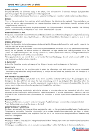1.INTRODUCTION
The present terms and conditions apply to the offers, sales and deliveries of services managed by System Plus
Consulting except in the case of a particular written agreement.
Buyer must note that placing an order means an agreement without any restriction with these terms and conditions.
2.PRICES
Prices of the purchased services are those which are in force on the date the order is placed. Prices are in Euros and
worked out without taxes. Consequently, the taxes and possible added costs agreed when the order is placed will be
charged on these initial prices.
System Plus Consulting may change its prices whenever the company thinks it necessary. However, the company
commits itself in invoicing at the prices in force on the date the order is placed.
3.REBATES and DISCOUNTS
The quoted prices already include the rebates and discounts that System Plus Consulting could have granted according
to the number of orders placed by the Buyer, or other specific conditions. No discount is granted in case of early
payment.
4.TERMS OF PAYMENT
System Plus Consulting delivered services are to be paid within 30 days end of month by bank transfer except in the
case of a particular written agreement.
If the payment does not reach System Plus Consulting on the deadline, the Buyer has to pay System Plus Consulting a
penalty for late payment the amount of which is three times the legal interest rate. The legal interest rate is the
current one on the delivery date. This penalty is worked out on the unpaid invoice amount, starting from the invoice
deadline. This penalty is sent without previous notice.
When payment terms are over 30 days end of month, the Buyer has to pay a deposit which amount is 10% of the
total invoice amount when placing his order.
5. OWNERSHIP
System Plus Consulting remains sole owner of the delivered services until total payment of the invoice.
6.DELIVERIES
The delivery schedule on the purchase order is given for information only and cannot be strictly guaranteed.
Consequently any reasonable delay in the delivery of services will not allow the buyer to claim for damages or to
cancel the order.
7.ENTRUSTED GOODS SHIPMENT
The transport costs and risks are fully born by the Buyer. Should the customer wish to ensure the goods against lost or
damage on the base of their real value, he must imperatively point it out to System Plus Consulting when the
shipment takes place. Without any specific requirement, insurance terms for the return of goods will be the carrier
current ones (reimbursement based on good weight instead of the real value).
8.FORCE MAJEURE
System Plus Consulting responsibility will not be involved in non execution or late delivery of one of its duties
described in the current terms and conditions if these are the result of a force majeure case. Therefore, the force
majeure includes all external event unpredictable and irresistible as defined by the article 1148 of the French Code
Civil?
9.CONFIDENTIALITY
As a rule, all information handed by customers to system Plus Consulting are considered as strictly confidential.
A non-disclosure agreement can be signed on demand.
10.RESPONSABILITY LIMITATION
The Buyer is responsible for the use and interpretations he makes of the reports delivered by System Plus Consulting.
Consequently, System Plus Consulting responsibility can in no case be called into question for any direct or indirect
damage, financial or otherwise, that may result from the use of the results of our analysis or results obtained using
one of our costing tools.
11.APPLICABLE LAW
Any dispute that may arise about the interpretation or execution of the current terms and conditions shall be resolved
applying the French law.
It the dispute cannot be settled out-of-court, the competent Court will be the Tribunal de Commerce de Nantes.
TERMS AND CONDITIONS OF SALES
 