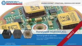 ©2019 by System Plus Consulting | Honeywell-IMU-HG4930CA51 1
22 Bd Benoni Goullin
44200 NANTES - FRANCE +33 2 40 18 09 16 info@systemplus.fr www.systemplus.fr
Honeywell HG4930CA51
Tactical grade 6-axis IMU
System report by Philippe VANDAR & Sylvain Hallereau
January 2019 – version 1
REVERSE COSTING® – STRUCTURAL, PROCESS & COST REPORT
 