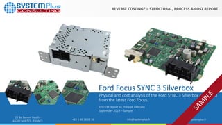 ©2019 by System Plus Consulting | Ford Focus SYNC 3 Silverbox | Sample 1
22 Bd Benoni Goullin
44200 NANTES - FRANCE +33 2 40 18 09 16 info@systemplus.fr www.systemplus.fr
Ford Focus SYNC 3 Silverbox
Physical and cost analysis of the Ford SYNC 3 Silverbox extracted
from the latest Ford Focus.
SYSTEM report by Philippe VANDAR
September 2019 – Sample
REVERSE COSTING® – STRUCTURAL, PROCESS & COST REPORT
 