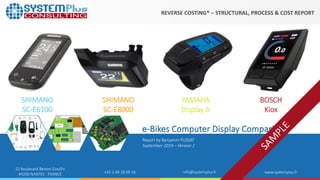©2019 by System Plus Consulting | e-Bikes Computer Displays Comparison 1
22 Boulevard Benoni Goullin
44200 NANTES - FRANCE +33 2 40 18 09 16 info@systemplus.fr www.systemplus.fr
Report by Benjamin PUSSAT
September 2019 – Version 2
e-Bikes Computer Display Comparison
SHIMANO
SC-E6100
SHIMANO
SC-E8000
YAMAHA
Display A
BOSCH
Kiox
REVERSE COSTING® – STRUCTURAL, PROCESS & COST REPORT
 