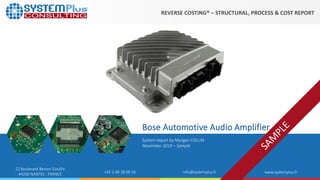 ©2019 by System Plus Consulting | Bose Audio Amplifier 1
22 Boulevard Benoni Goullin
44200 NANTES - FRANCE +33 2 40 18 09 16 info@systemplus.fr www.systemplus.fr
System report by Morgan COLLIN
November 2019 – Sample
Bose Automotive Audio Amplifier
REVERSE COSTING® – STRUCTURAL, PROCESS & COST REPORT
 