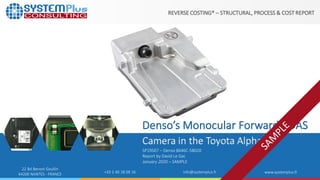 ©2020 by System Plus Consulting | Denso’s Monocular Forward ADAS Camera in the Toyota Alphard 1
22 Bd Benoni Goullin
44200 NANTES - FRANCE +33 2 40 18 09 16 info@systemplus.fr www.systemplus.fr
REVERSE COSTING® – STRUCTURAL, PROCESS & COST REPORT
Denso’s Monocular Forward ADAS
Camera in the Toyota Alphard
SP19507 – Denso 8646C-58020
Report by David Le Gac
January 2020 – SAMPLE
 