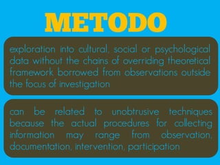 METODO
exploration into cultural, social or psychological
data without the chains of overriding theoretical
framework borrowed from observations outside
the focus of investigation

can be related to unobtrusive techniques
because the actual procedures for collecting
information may range from observation,
documentation, intervention, participation
 