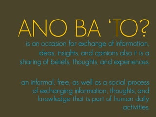 ANO BA ‘TO?
  is an occasion for exchange of information,
       ideas, insights, and opinions also it is a
sharing of beliefs, thoughts, and experiences.

an informal, free, as well as a social process
    of exchanging information, thoughts, and
      knowledge that is part of human daily
                                     activities.
 