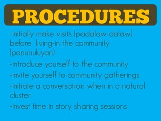 PROCEDURES
-initially make visits (padalaw-dalaw)
before living-in the community
(panunuluyan)
-introduce yourself to the community
-invite yourself to community gatherings
-initiate a conversation when in a natural
cluster
-invest time in story sharing sessions
 