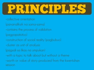 PRINCIPLES
-collective orientation
(pananaliksik na sama-sama)
-contains the process of validation
(pagpapatotoo)
-construction of social reality (pagbubuo)
-cluster as unit of analysis
(pagsali sa likas na umpukan)
-with a topic to talk about but without a theme
-worth or value of story produced from the kwentuhan
session
 
