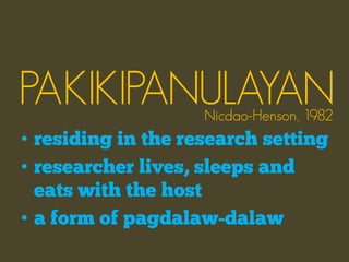 PAKIKIPANULAYAN     Nicdao-Henson, 1982
• residing in the research setting
• researcher lives, sleeps and
  eats with the host
• a form of pagdalaw-dalaw
 