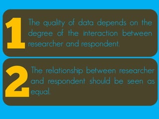 1
The quality of data depends on the
degree of the interaction between
researcher and respondent.




2
    The relationship between researcher
    and respondent should be seen as
    equal.
 