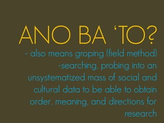 ANO BA ‘TO?
- also means groping (field method)
          -searching, probing into an
 unsystematized mass of social and
   cultural data to be able to obtain
  order, meaning, and directions for
                            research
 