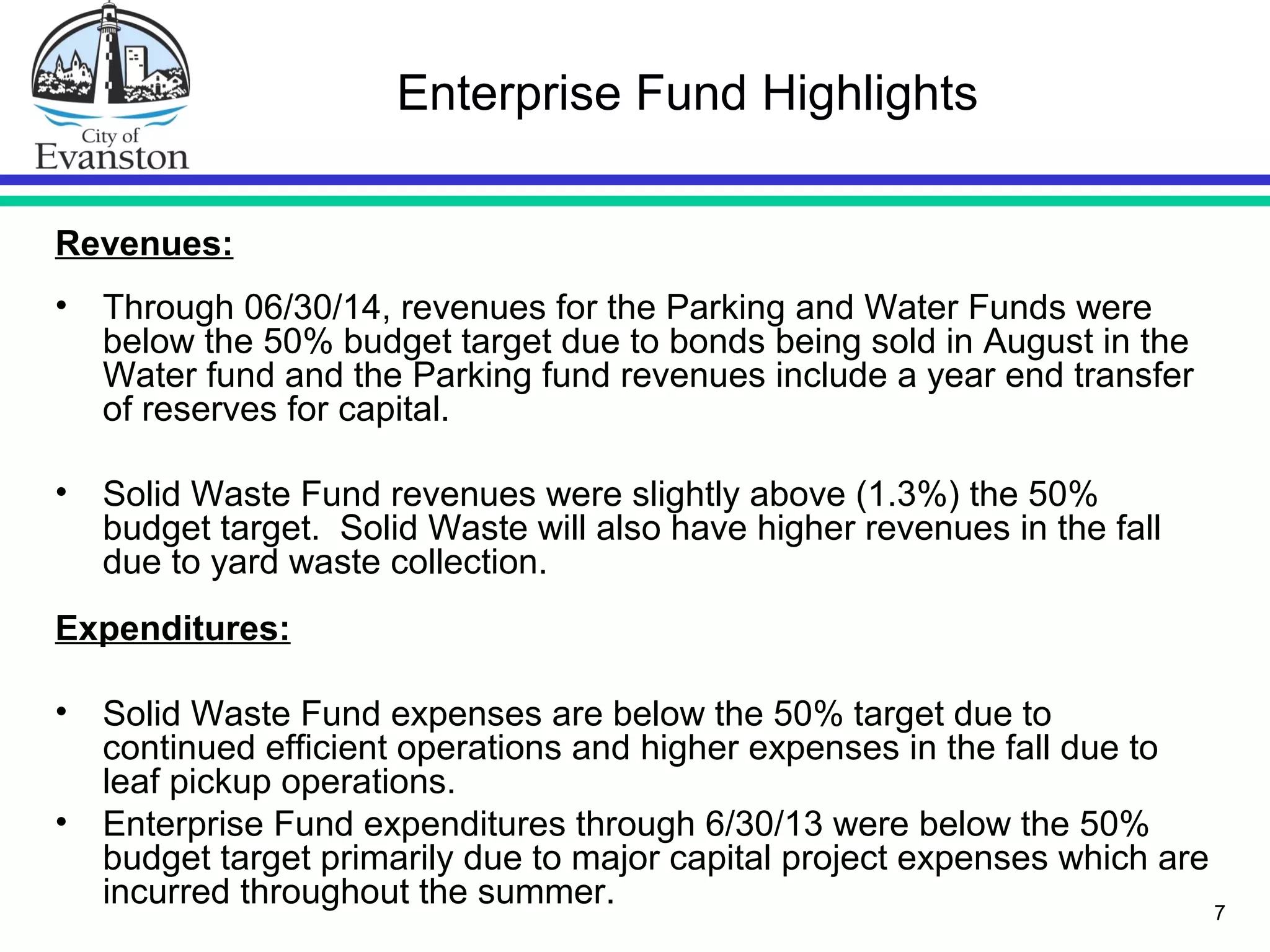 7
Enterprise Fund Highlights
Revenues:
• Through 06/30/14, revenues for the Parking and Water Funds were
below the 50% budget target due to bonds being sold in August in the
Water fund and the Parking fund revenues include a year end transfer
of reserves for capital.
• Solid Waste Fund revenues were slightly above (1.3%) the 50%
budget target. Solid Waste will also have higher revenues in the fall
due to yard waste collection.
Expenditures:
• Solid Waste Fund expenses are below the 50% target due to
continued efficient operations and higher expenses in the fall due to
leaf pickup operations.
• Enterprise Fund expenditures through 6/30/13 were below the 50%
budget target primarily due to major capital project expenses which are
incurred throughout the summer.
 