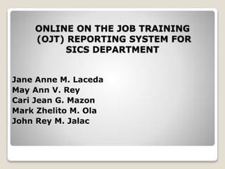 ONLINE ON THE JOB TRAINING
(OJT) REPORTING SYSTEM FOR
SICS DEPARTMENT
Jane Anne M. Laceda
May Ann V. Rey
Cari Jean G. Mazon
Mark Zhelito M. Ola
John Rey M. Jalac
 