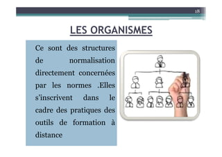 LES ORGANISMES
Ce sont des structures
de normalisation
directement concernées
18
par les normes .Elles
s’inscrivent dans le
cadre des pratiques des
outils de formation à
distance
 