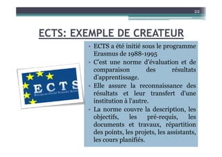 ECTS: EXEMPLE DE CREATEUR
• ECTS a été initié sous le programme
Erasmus de 1988-1995
• C’est une norme d’évaluation et de
comparaison des résultats
d’apprentissage.
22
d’apprentissage.
• Elle assure la reconnaissance des
résultats et leur transfert d'une
institution à l'autre.
• La norme couvre la description, les
objectifs, les pré-requis, les
documents et travaux, répartition
des points, les projets, les assistants,
les cours planifiés.
 