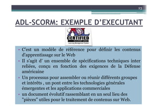 ADL-SCORM: EXEMPLE D’EXECUTANT
• C’est un modèle de référence pour définir les contenus
d'apprentissage sur le Web
23
d'apprentissage sur le Web
• Il s’agit d’ un ensemble de spécifications techniques inter
reliées, conçu en fonction des exigences de la Défense
américaine
• Un processus pour assembler ou réunir différents groupes
et intérêts , un pont entre les technologies générales
émergentes et les applications commerciales
• un document évolutif rassemblant en un seul lieu des
"pièces" utiles pour le traitement de contenus sur Web.
 