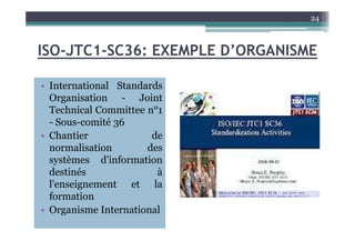 ISO-JTC1-SC36: EXEMPLE D’ORGANISME
• International Standards
Organisation - Joint
Technical Committee n°1
- Sous-comité 36
24
- Sous-comité 36
• Chantier de
normalisation des
systèmes d'information
destinés à
l'enseignement et la
formation
• Organisme International
 