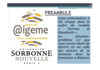 Cette présentation a
été conçue dans le
cadre du module
« Normes et
Standards ».
La situation-
3
PREAMBULE
La situation-
problème (1) que
nous avons choisi de
décrire ici est celle
des acteurs de ce
domaine dans la
formation à distance
 