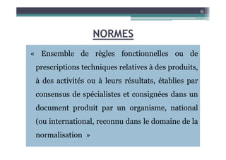 NORMES
« Ensemble de règles fonctionnelles ou de
prescriptions techniques relatives à des produits,
à des activités ou à leurs résultats, établies par
6
à des activités ou à leurs résultats, établies par
consensus de spécialistes et consignées dans un
document produit par un organisme, national
(ou international, reconnu dans le domaine de la
normalisation »
 