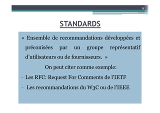 STANDARDS
« Ensemble de recommandations développées et
préconisées par un groupe représentatif
d’utilisateurs ou de fournisseurs. »
9
d’utilisateurs ou de fournisseurs. »
On peut citer comme exemple:
- Les RFC: Request For Comments de l’IETF
- Les recommandations du W3C ou de l’IEEE
 