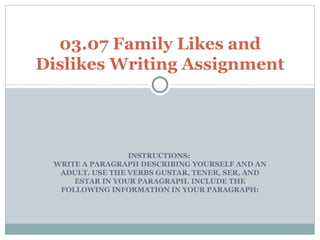 INSTRUCTIONS:  WRITE A PARAGRAPH DESCRIBING YOURSELF AND AN ADULT. USE THE VERBS GUSTAR, TENER, SER, AND ESTAR IN YOUR PARAGRAPH. INCLUDE THE FOLLOWING INFORMATION IN YOUR PARAGRAPH: 03.07 Family Likes and Dislikes Writing Assignment 
